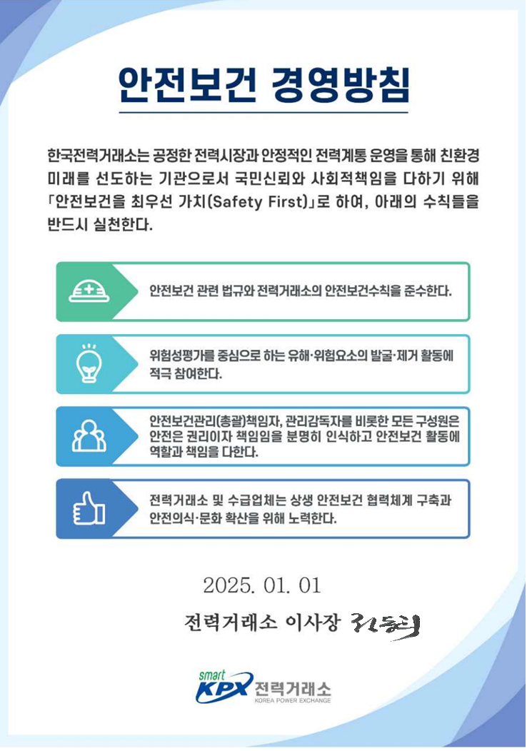 안전보건 경영방침 한국전력거래소는 공정한 전력시장과 안정적인 전력계통 운영을 통해 친환경 미래를 선도하는 기관으로서 국민신뢰와 사회적 책임을 다하기위해 안전보건을 최우선 가치(Safety First)로 하여, 아래의 수칙들을 반드시 실천한다. 안전보건 관련 법규와 전력거래소의 안전보건수칙을 준수한다.  위험성평가를 중심으로 하는 유해·위험요소의 발굴·제거 활동에 적극 참여한다. 안전보건관리(총괄)책임자, 관리감독자를 비롯한 모든 구성원은 안전은 권리이자 책임임을 분명히 인식하고 안전보건 활동에 역할과 책임을 다한다. 전력거래소 및 수급업체는 상생 안전보건 협력체계 구축과 안전의식·문화 확산을 위해 노력한다. 2024.01.01. 전력거래소 이사장. 전력거래소 로고